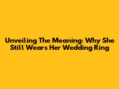Unveiling The Meaning: Why She Still Wears Her Wedding Ring