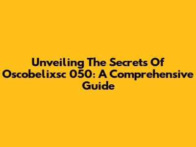 Unveiling The Secrets Of Oscobelixsc 050: A Comprehensive Guide
