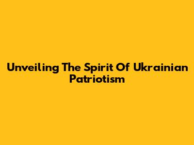 Unveiling The Spirit Of Ukrainian Patriotism