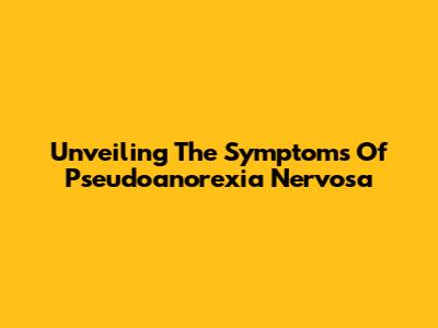 Unveiling The Symptoms Of Pseudoanorexia Nervosa