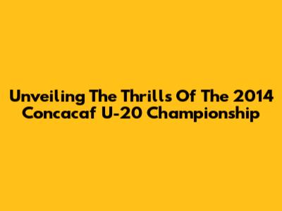 Unveiling The Thrills Of The 2014 Concacaf U-20 Championship