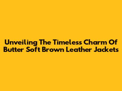 Unveiling The Timeless Charm Of Butter Soft Brown Leather Jackets