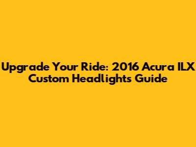 Upgrade Your Ride: 2016 Acura ILX Custom Headlights Guide