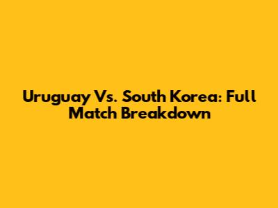 Uruguay Vs. South Korea: Full Match Breakdown
