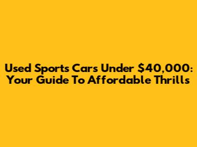 Used Sports Cars Under $40,000: Your Guide To Affordable Thrills