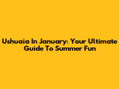 Ushuaia In January: Your Ultimate Guide To Summer Fun
