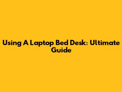 Using A Laptop Bed Desk: Ultimate Guide