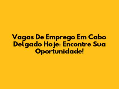 Vagas De Emprego Em Cabo Delgado Hoje: Encontre Sua Oportunidade!