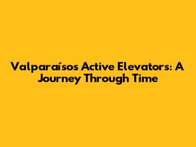 Valparaíso's Active Elevators: A Journey Through Time
