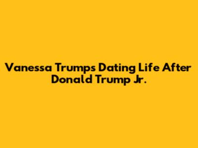 Vanessa Trump's Dating Life After Donald Trump Jr.