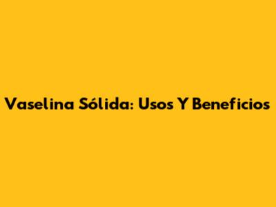 Vaselina Sólida: Usos Y Beneficios