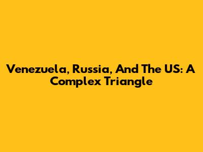 Venezuela, Russia, And The US: A Complex Triangle