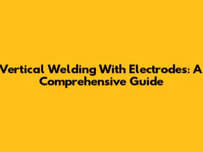 Vertical Welding With Electrodes: A Comprehensive Guide