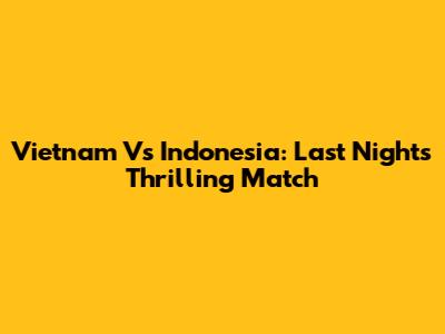 Vietnam Vs Indonesia: Last Night's Thrilling Match