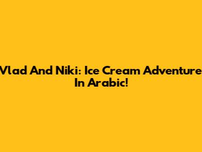 Vlad And Niki: Ice Cream Adventure In Arabic!