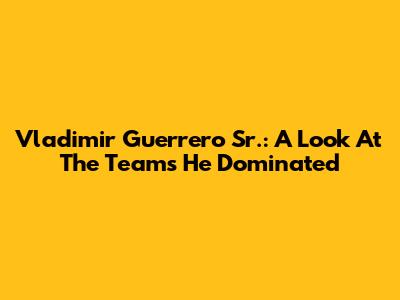 Vladimir Guerrero Sr.: A Look At The Teams He Dominated