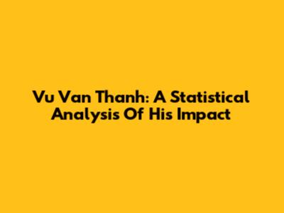 Vu Van Thanh: A Statistical Analysis Of His Impact