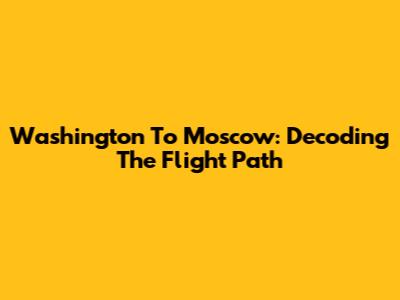 Washington To Moscow: Decoding The Flight Path