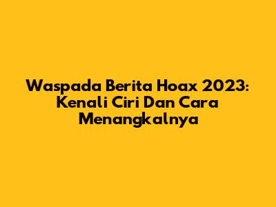 Waspada Berita Hoax 2023: Kenali Ciri Dan Cara Menangkalnya