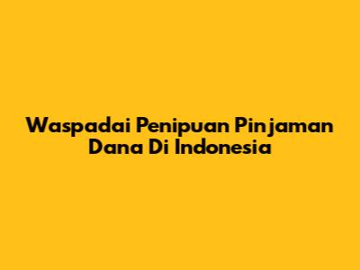 Waspadai Penipuan Pinjaman Dana Di Indonesia