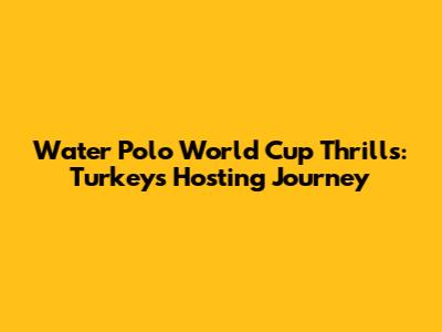 Water Polo World Cup Thrills: Turkey's Hosting Journey