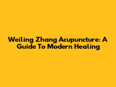 Weiling Zhang Acupuncture: A Guide To Modern Healing
