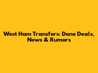 West Ham Transfers: Done Deals, News & Rumors