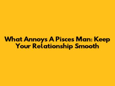 What Annoys A Pisces Man: Keep Your Relationship Smooth
