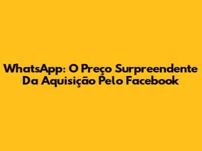 WhatsApp: O Preço Surpreendente Da Aquisição Pelo Facebook