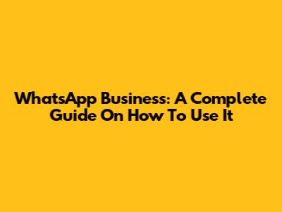 WhatsApp Business: A Complete Guide On How To Use It