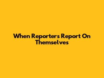 When Reporters Report On Themselves