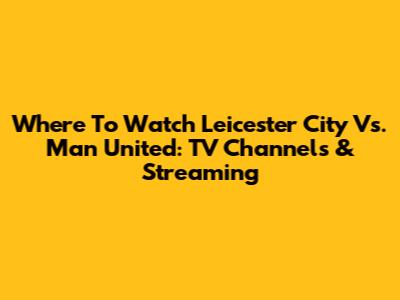 Where To Watch Leicester City Vs. Man United: TV Channels & Streaming