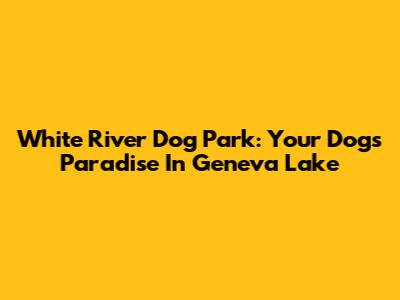 White River Dog Park: Your Dog's Paradise In Geneva Lake