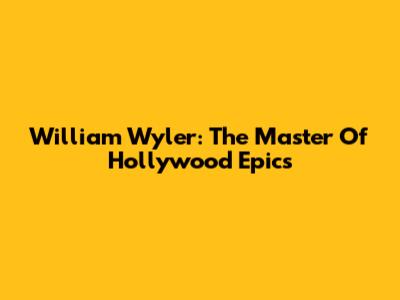 William Wyler: The Master Of Hollywood Epics