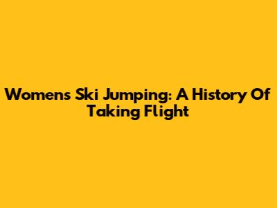 Women's Ski Jumping: A History Of Taking Flight