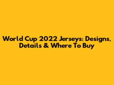 World Cup 2022 Jerseys: Designs, Details & Where To Buy