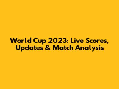 World Cup 2023: Live Scores, Updates & Match Analysis