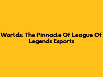 Worlds: The Pinnacle Of League Of Legends Esports
