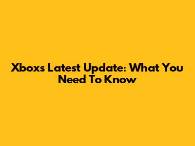 Xbox's Latest Update: What You Need To Know