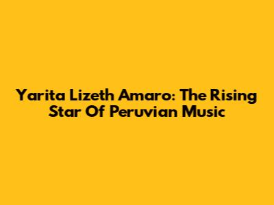 Yarita Lizeth Amaro: The Rising Star Of Peruvian Music