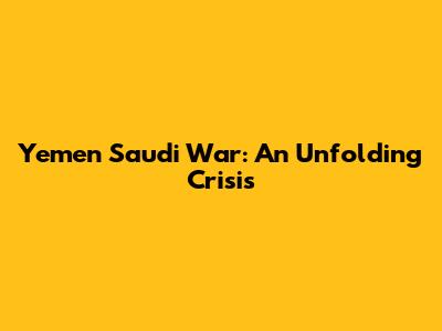 Yemen Saudi War: An Unfolding Crisis