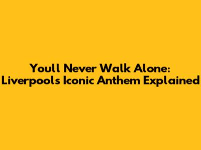 You'll Never Walk Alone: Liverpool's Iconic Anthem Explained