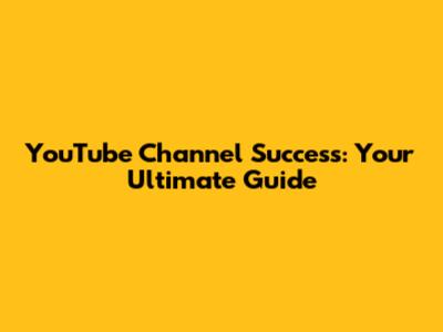 YouTube Channel Success: Your Ultimate Guide