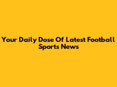 Your Daily Dose Of Latest Football Sports News