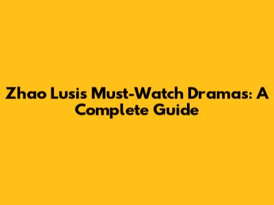 Zhao Lusi's Must-Watch Dramas: A Complete Guide
