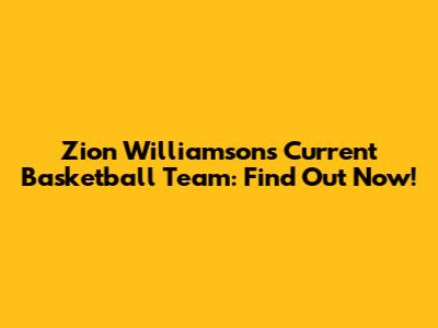 Zion Williamson's Current Basketball Team: Find Out Now!
